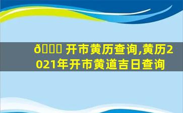 🐋 开市黄历查询,黄历2021年开市黄道吉日查询